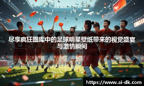 尽享疯狂图库中的足球明星壁纸带来的视觉盛宴与激情瞬间