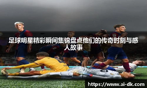 足球明星精彩瞬间集锦盘点他们的传奇时刻与感人故事